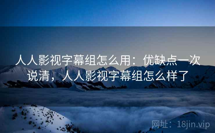 人人影视字幕组怎么用：优缺点一次说清，人人影视字幕组怎么样了