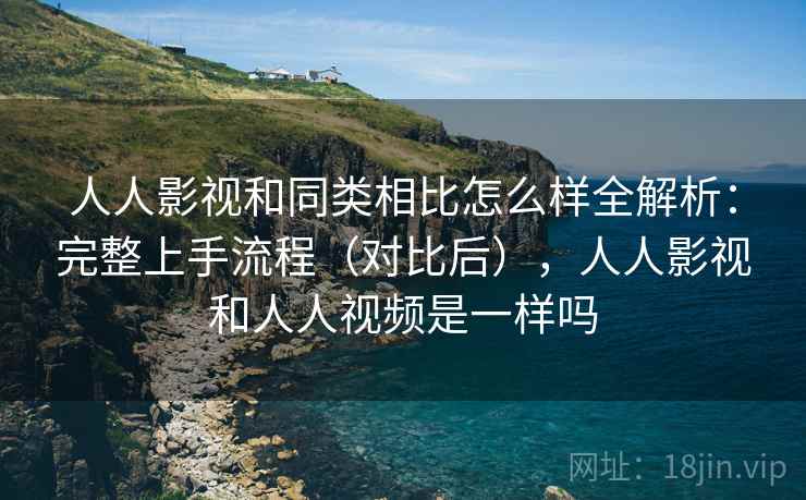 人人影视和同类相比怎么样全解析：完整上手流程（对比后），人人影视和人人视频是一样吗