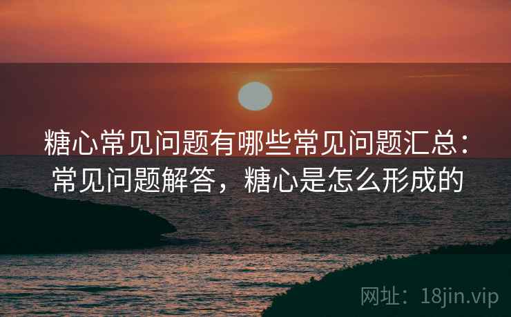 糖心常见问题有哪些常见问题汇总：常见问题解答，糖心是怎么形成的