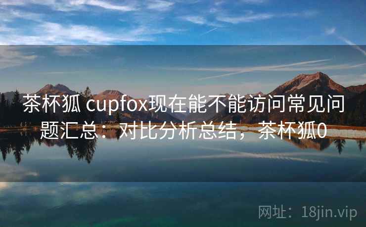 茶杯狐 cupfox现在能不能访问常见问题汇总:对比分析总结,茶杯狐0 茶杯狐 cupfox现在能不能访问常见问题汇总:对比分析总结,茶杯狐0