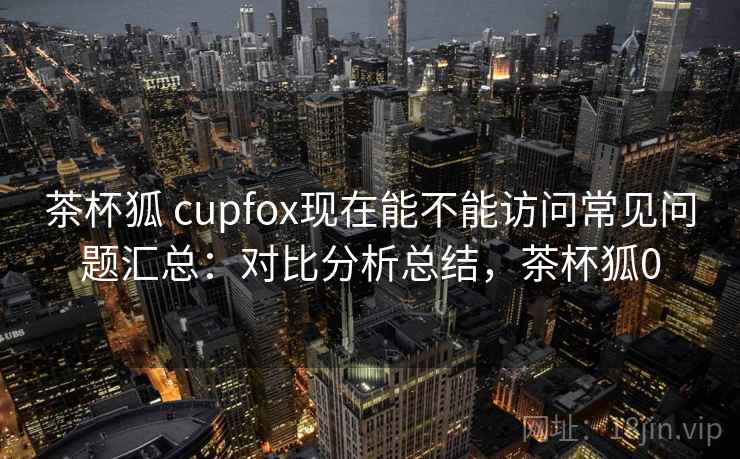 茶杯狐 cupfox现在能不能访问常见问题汇总:对比分析总结,茶杯狐0