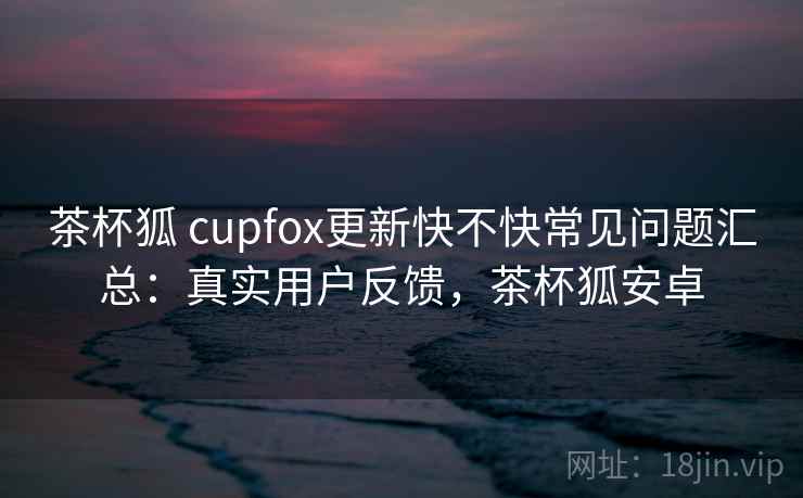 茶杯狐 cupfox更新快不快常见问题汇总:真实用户反馈,茶杯狐安卓 茶杯狐 cupfox更新快不快常见问题汇总:真实用户反馈,茶杯狐安卓