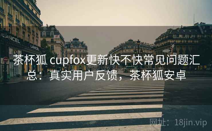 茶杯狐 cupfox更新快不快常见问题汇总：真实用户反馈，茶杯狐安卓