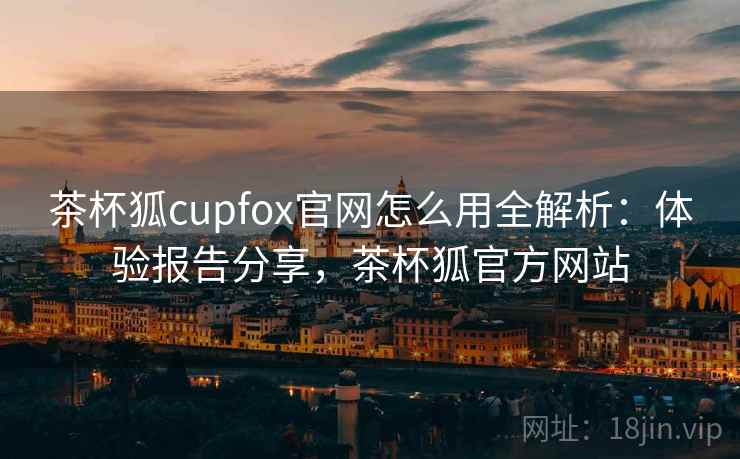 茶杯狐cupfox官网怎么用全解析：体验报告分享，茶杯狐官方网站