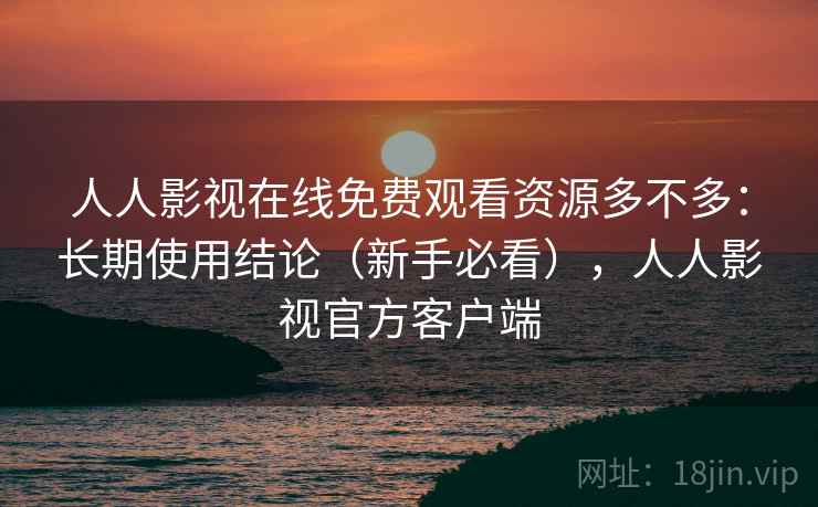 人人影视在线免费观看资源多不多：长期使用结论（新手必看），人人影视官方客户端