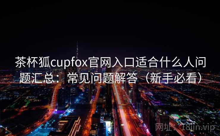 茶杯狐cupfox官网入口适合什么人问题汇总:常见问题解答(新手必看)