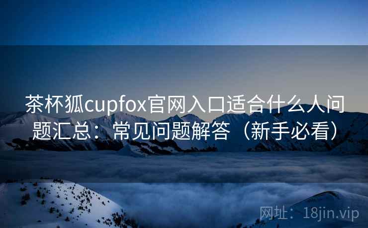 茶杯狐cupfox官网入口适合什么人问题汇总：常见问题解答（新手必看）