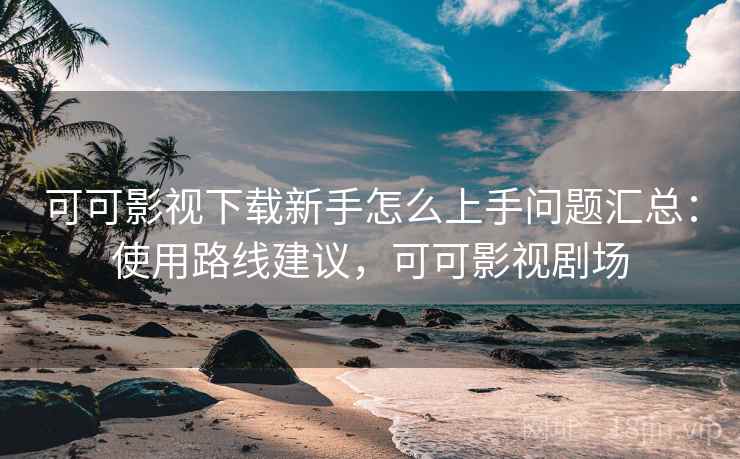 可可影视下载新手怎么上手问题汇总：使用路线建议，可可影视剧场