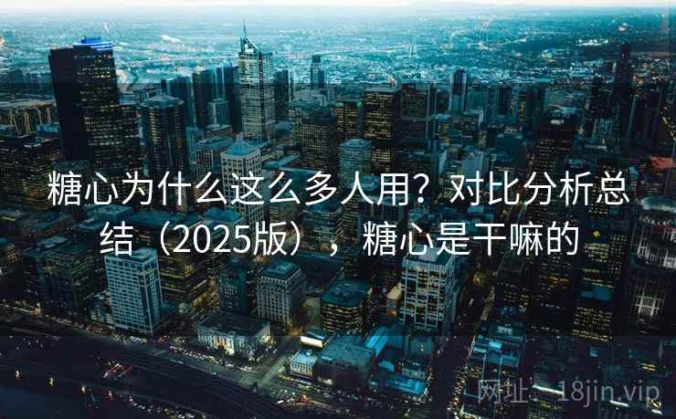 糖心为什么这么多人用？对比分析总结（2025版），糖心是干嘛的