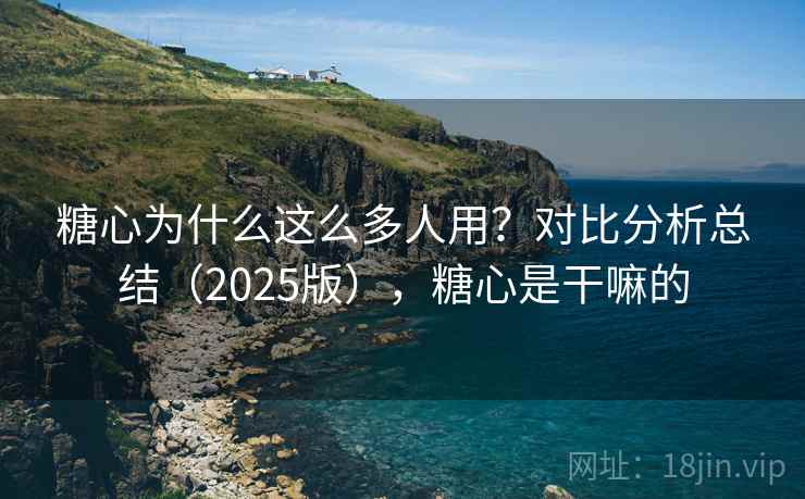 糖心为什么这么多人用?对比分析总结(2025版),糖心是干嘛的 糖心为什么这么多人用?对比分析总结(2025版),糖心是干嘛的
